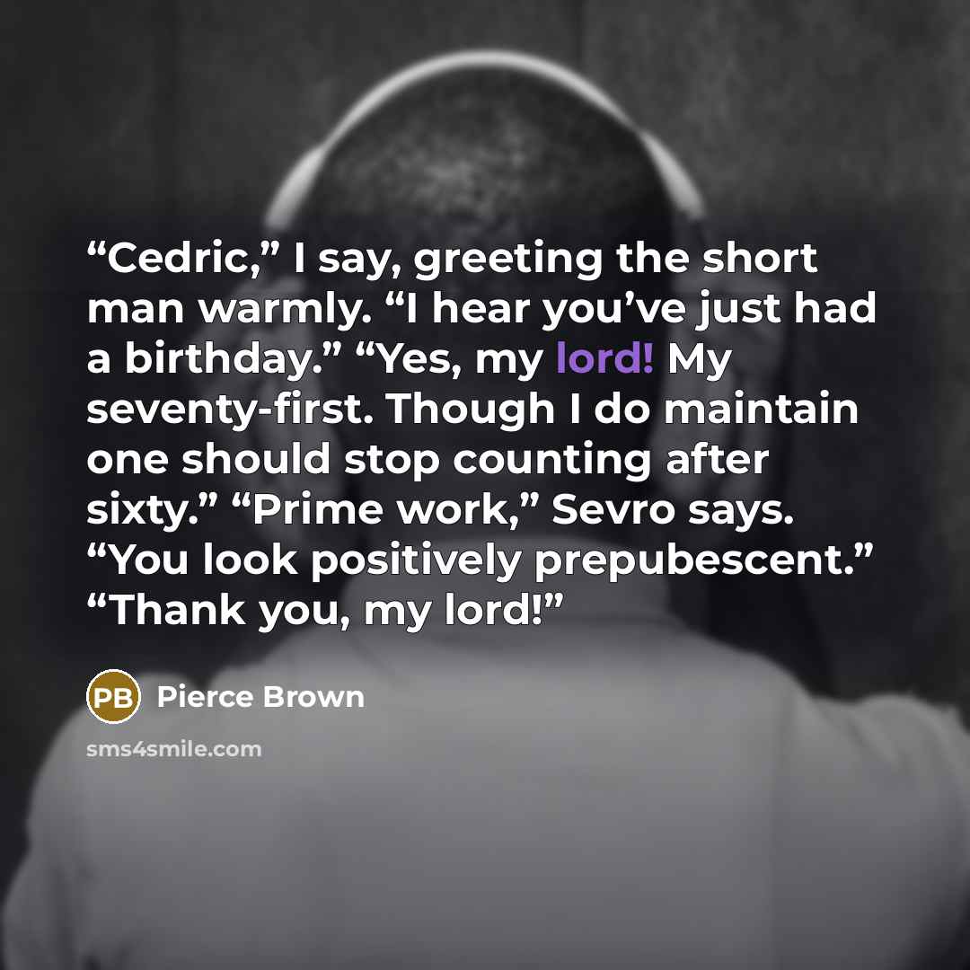 “Cedric,” I say, greeting the short man warmly. “I hear you’ve just had a birthday.” “Yes, my lord! My seventy-first. Though I do maintain one should stop counting after sixty.” “Prime work,” Sevro says. “You look positively prepubescent.” “Thank you, my lord!” quote by Pierce Brown