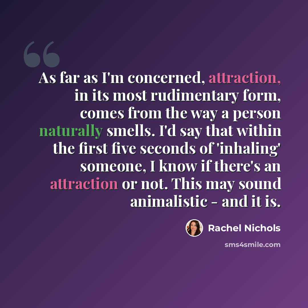 “As far as I'm concerned, attraction, in its most rudimentary form, comes from the way a person naturally smells. I'd say that within the first five seconds of 'inhaling' someone, I know if there's an attraction or not. This may sound animalistic - and it is.” quote by Rachel Nichols