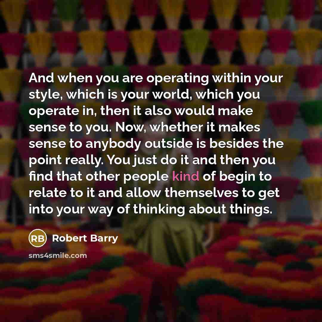 “And when you are operating within your style, which is your world, which you operate in, then it also would make sense to you. Now, whether it makes sense to anybody outside is besides the point really. You just do it and then you find that other people kind of begin to relate to it and allow…” quote by Robert Barry