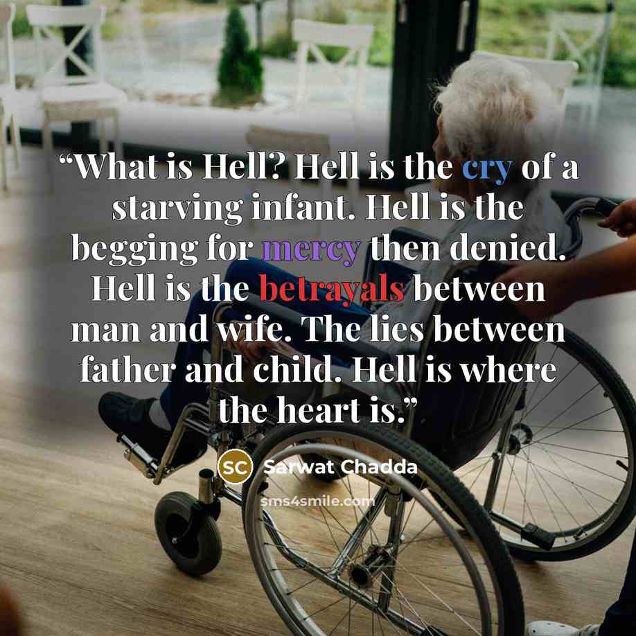 “What is Hell? Hell is the cry of a starving infant. Hell is the begging for mercy then denied. Hell is the betrayals between man and wife. The lies between father and child. Hell is where the heart is.” quote by Sarwat Chadda