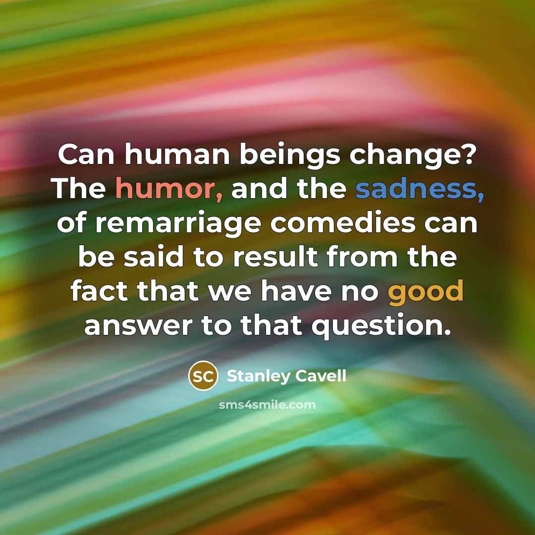 “Can human beings change? The humor, and the sadness, of remarriage comedies can be said to result from the fact that we have no good answer to that question.” quote by Stanley Cavell