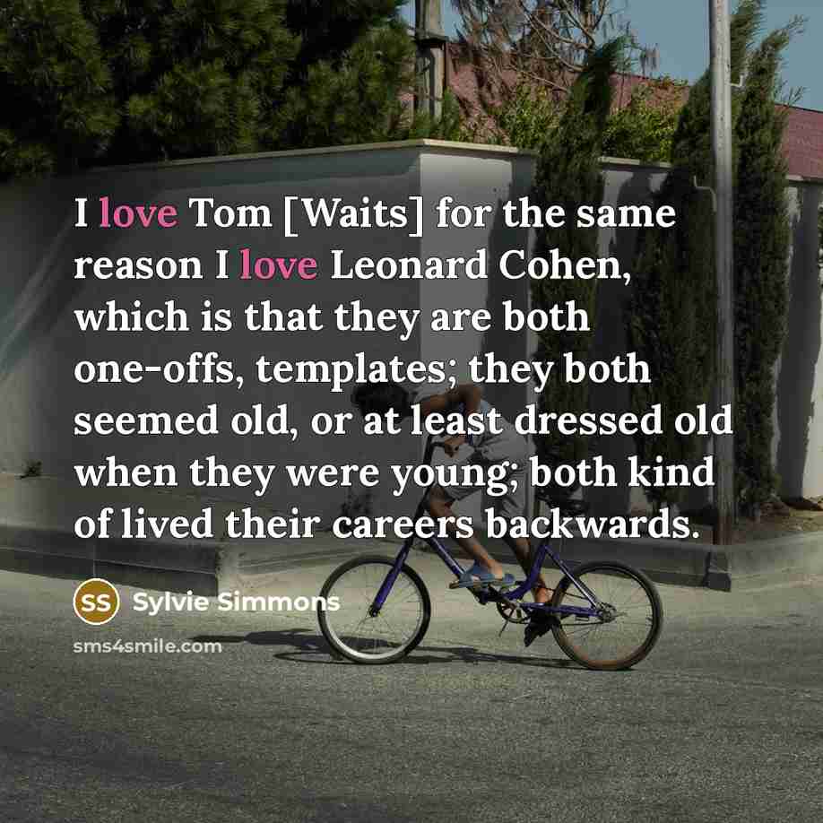 “I love Tom [Waits] for the same reason I love Leonard Cohen, which is that they are both one-offs, templates; they both seemed old, or at least dressed old when they were young; both kind of lived their careers backwards.” quote by Sylvie Simmons