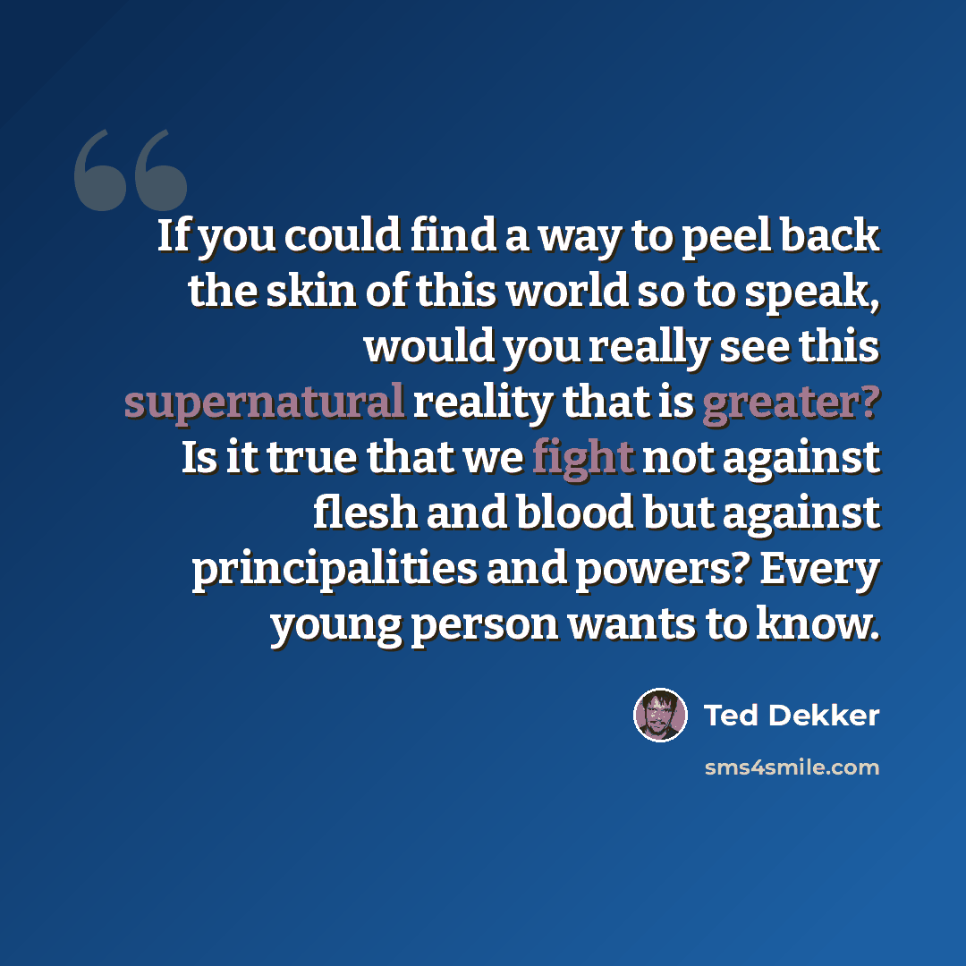 “If you could find a way to peel back the skin of this world so to speak, would you really see this supernatural reality that is greater? Is it true that we fight not against flesh and blood but against principalities and powers? Every young person wants to know.” quote by Ted Dekker