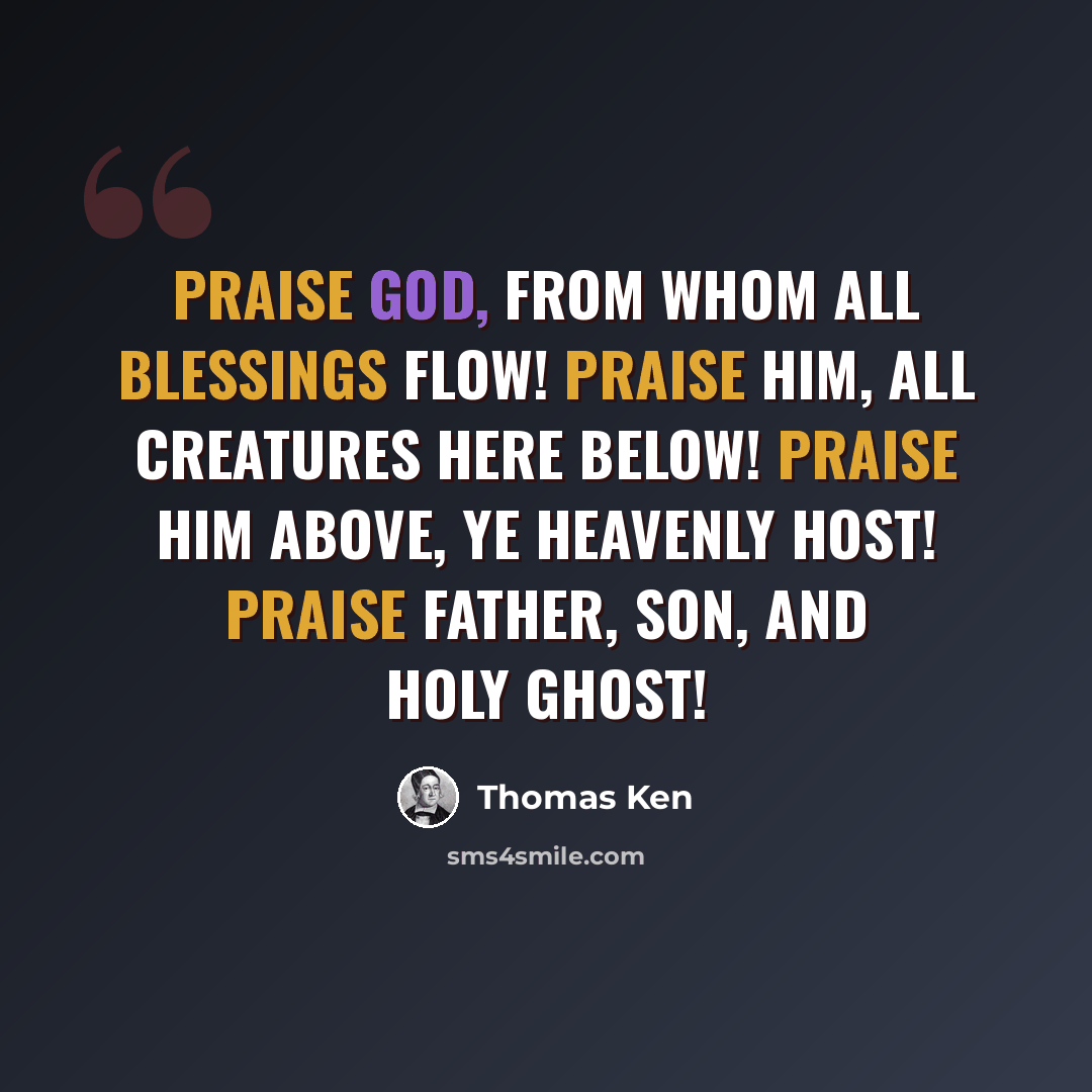 “Praise God, from whom all blessings flow! Praise Him, all creatures here below! Praise Him above, ye heavenly host! Praise Father, Son, and Holy Ghost!” quote by Thomas Ken