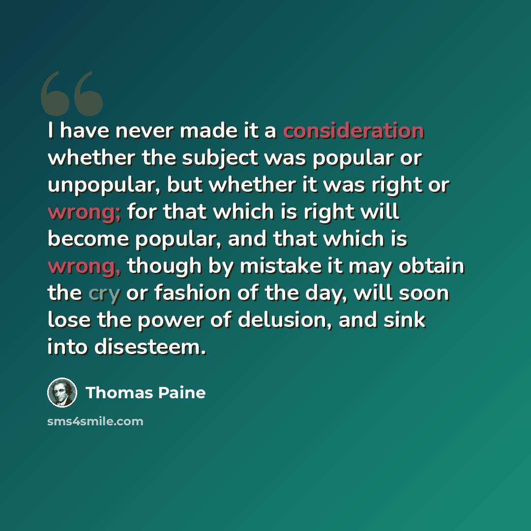 “I have never made it a consideration whether the subject was popular or unpopular, but whether it was right or wrong; for that which is right will become popular, and that which is wrong, though by mistake it may obtain the cry or fashion of the day, will soon lose the power of delusion, and sink…” quote by Thomas Paine