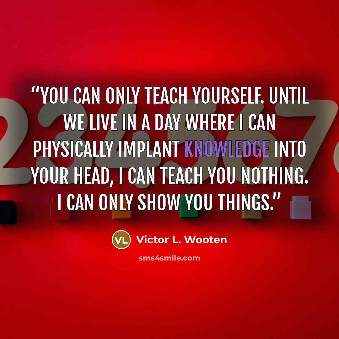 “You can only teach yourself. Until we live in a day where I can physically implant knowledge into your head, I can teach you nothing. I can only show you things.” quote by Victor L. Wooten
