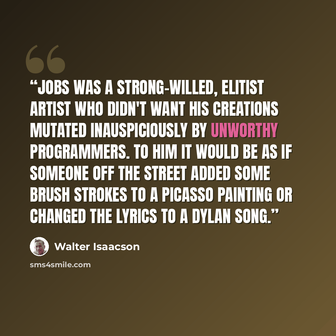 “Jobs was a strong-willed, elitist artist who didn't want his creations mutated inauspiciously by unworthy programmers. To him it would be as if someone off the street added some brush strokes to a Picasso painting or changed the lyrics to a Dylan song.” quote by Walter Isaacson