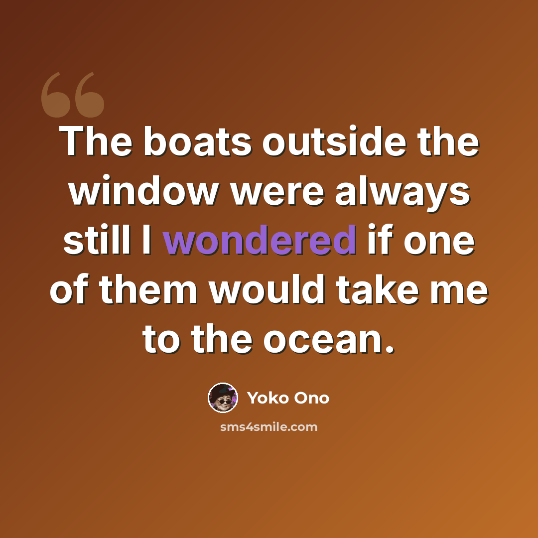 “The boats outside the window were always still I wondered if one of them would take me to the ocean.” quote by Yoko Ono