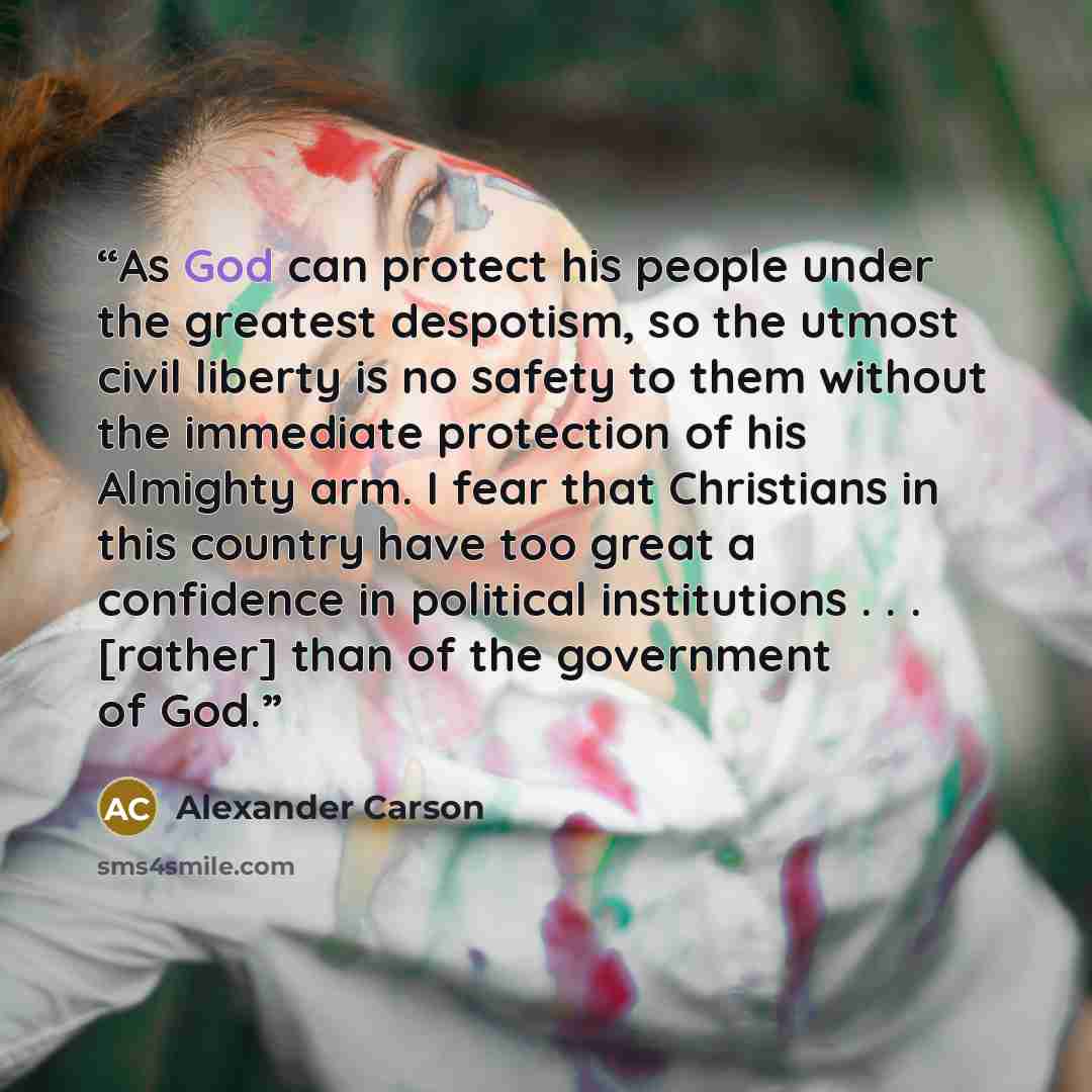 “As God can protect his people under the greatest despotism, so the utmost civil liberty is no safety to them without the immediate protection of his Almighty arm. I fear that Christians in this country have too great a confidence in political institutions . . . [rather] than of the government of…” quote by Alexander Carson