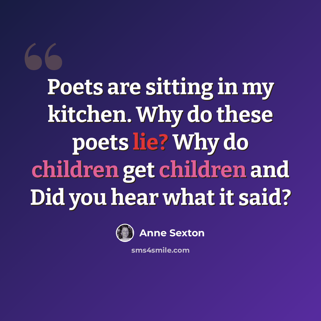 “Poets are sitting in my kitchen. Why do these poets lie? Why do children get children and Did you hear what it said?” quote by Anne Sexton