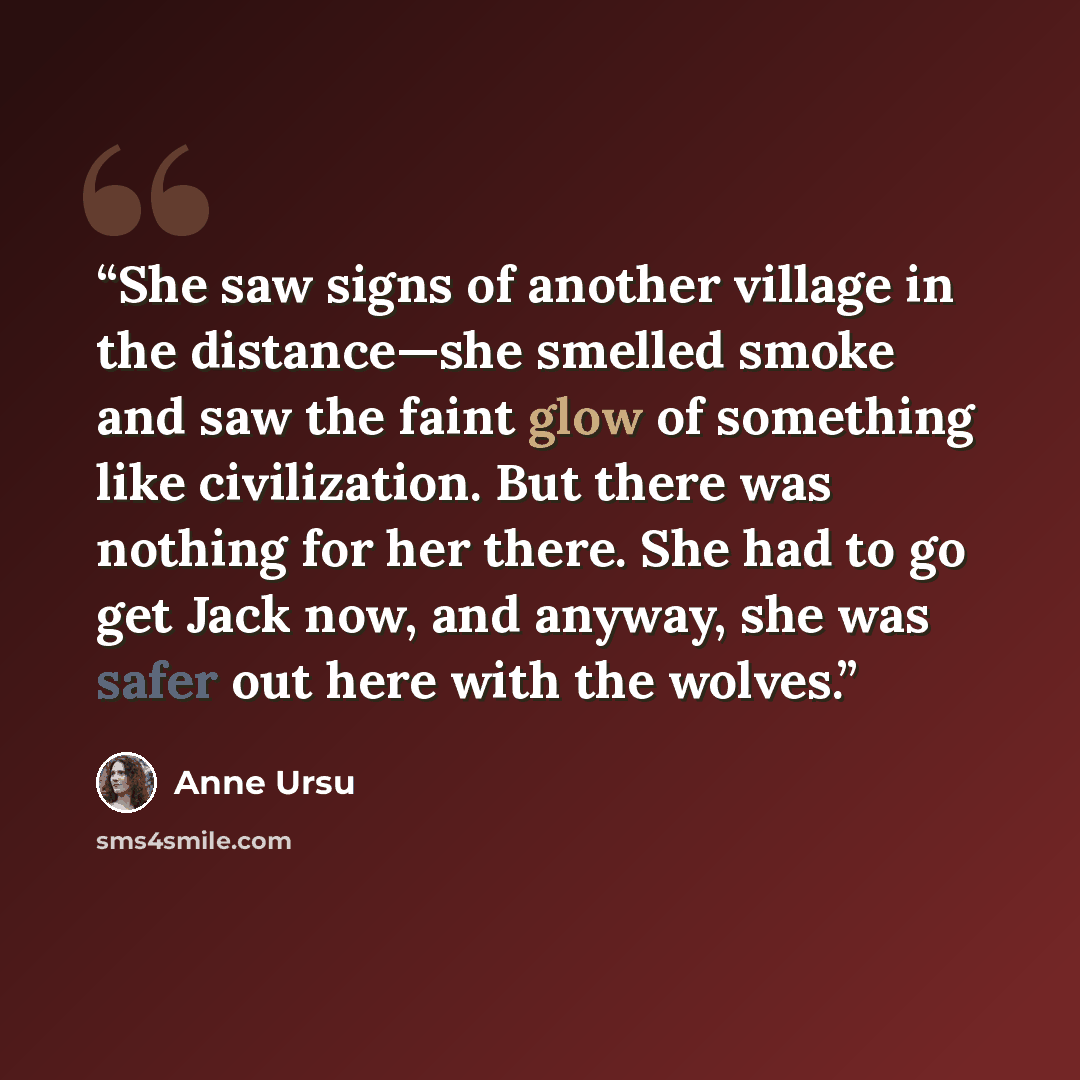 “She saw signs of another village in the distance—she smelled smoke and saw the faint glow of something like civilization. But there was nothing for her there. She had to go get Jack now, and anyway, she was safer out here with the wolves.” quote by Anne Ursu