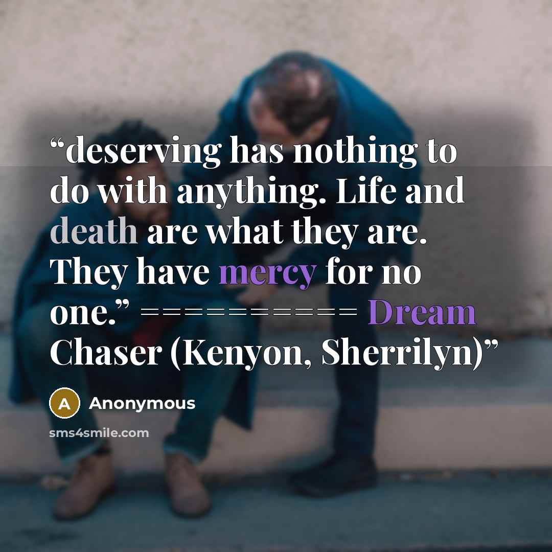 “deserving has nothing to do with anything. Life and death are what they are. They have mercy for no one.” ========== Dream Chaser (Kenyon, Sherrilyn)” quote by Anonymous