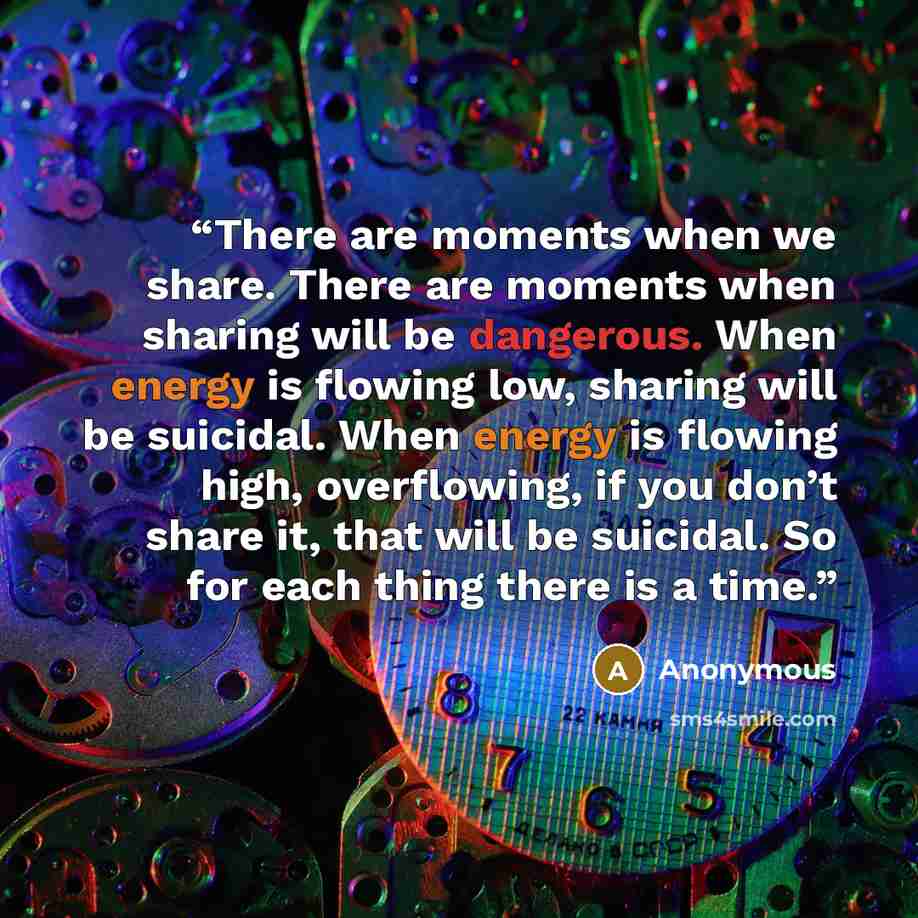 “There are moments when we share. There are moments when sharing will be dangerous. When energy is flowing low, sharing will be suicidal. When energy is flowing high, overflowing, if you don’t share it, that will be suicidal. So for each thing there is a time.” quote by Anonymous