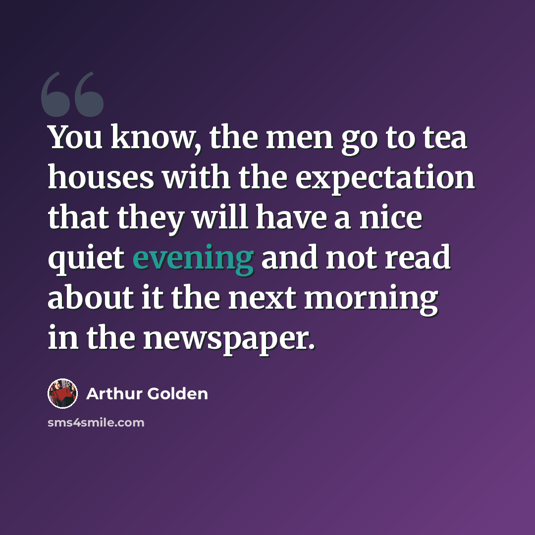 “You know, the men go to tea houses with the expectation that they will have a nice quiet evening and not read about it the next morning in the newspaper.” quote by Arthur Golden
