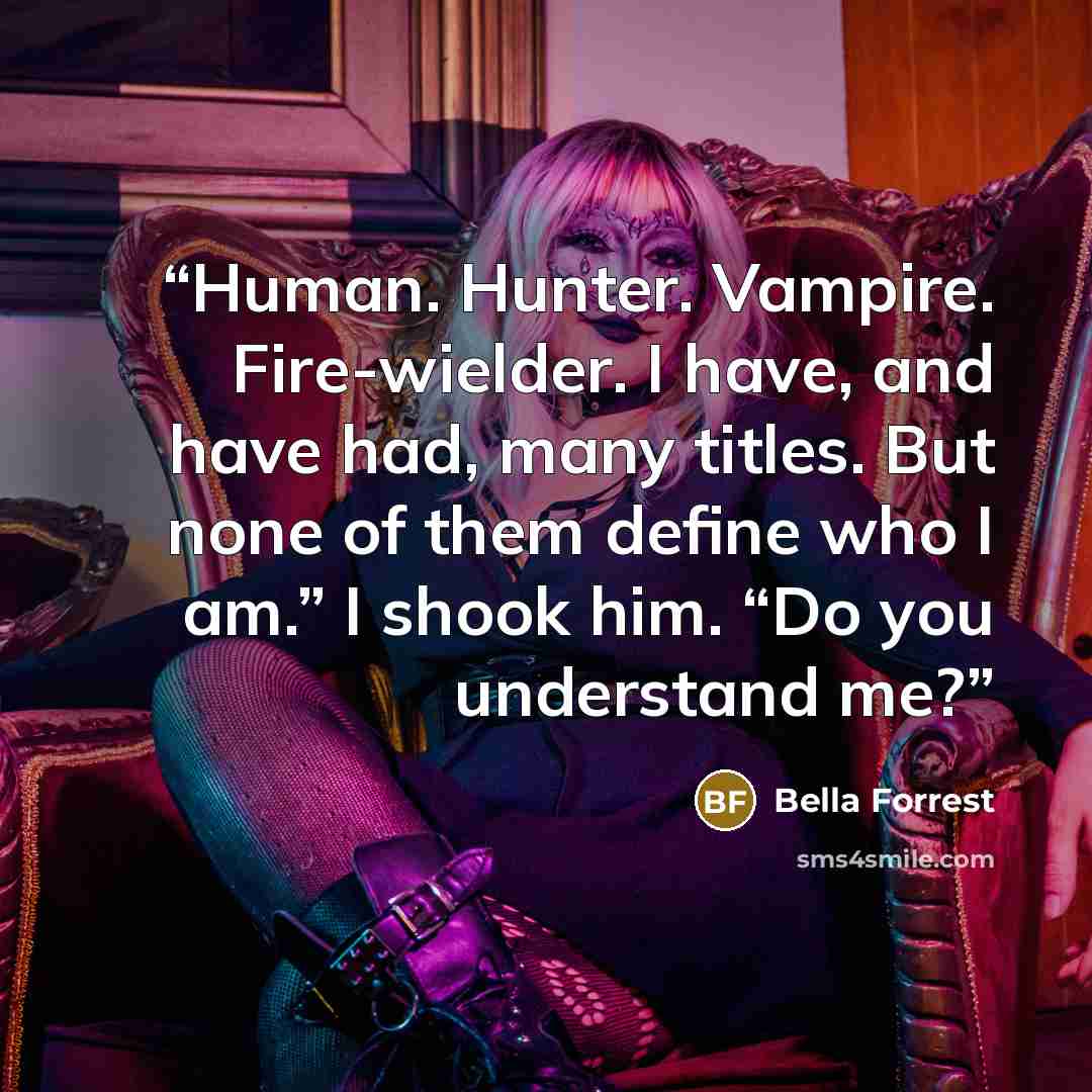 “Human. Hunter. Vampire. Fire-wielder. I have, and have had, many titles. But none of them define who I am.” I shook him. “Do you understand me?” quote by Bella Forrest