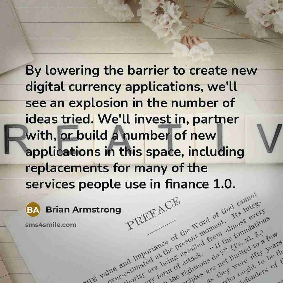 “By lowering the barrier to create new digital currency applications, we'll see an explosion in the number of ideas tried. We'll invest in, partner with, or build a number of new applications in this space, including replacements for many of the services people use in finance 1.0.” quote by Brian Armstrong