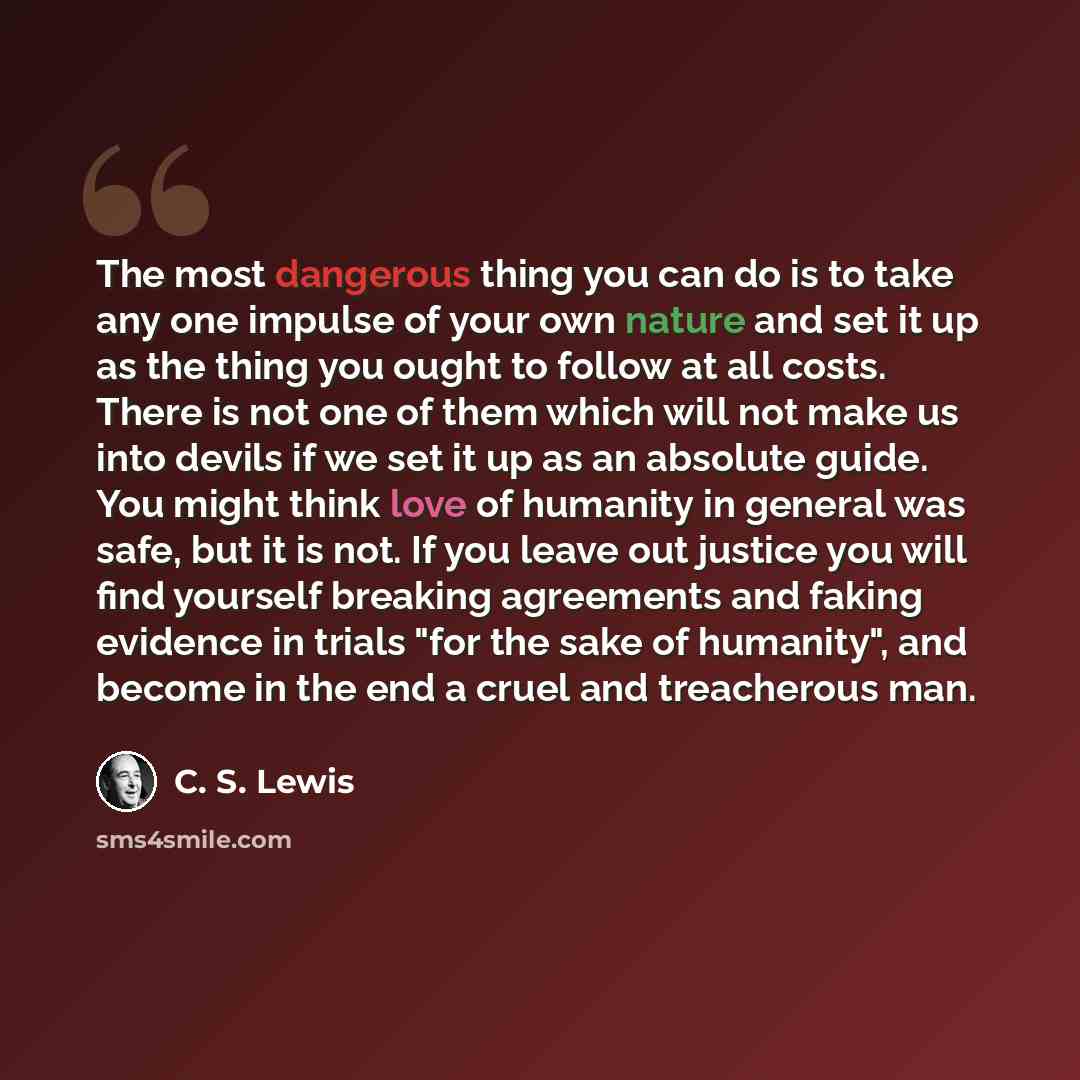 “The most dangerous thing you can do is to take any one impulse of your own nature and set it up as the thing you ought to follow at all costs. There is not one of them which will not make us into devils if we set it up as an absolute guide. You might think love of humanity in general was safe, but…” quote by C. S. Lewis