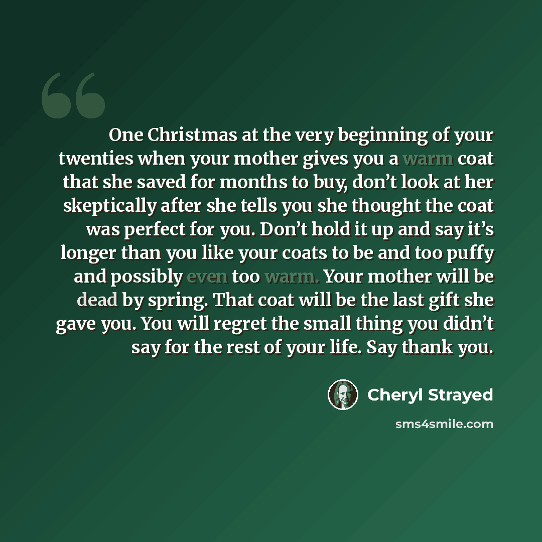 “One Christmas at the very beginning of your twenties when your mother gives you a warm coat that she saved for months to buy, don’t look at her skeptically after she tells you she thought the coat was perfect for you. Don’t hold it up and say it’s longer than you like your coats to be and too…” quote by Cheryl Strayed