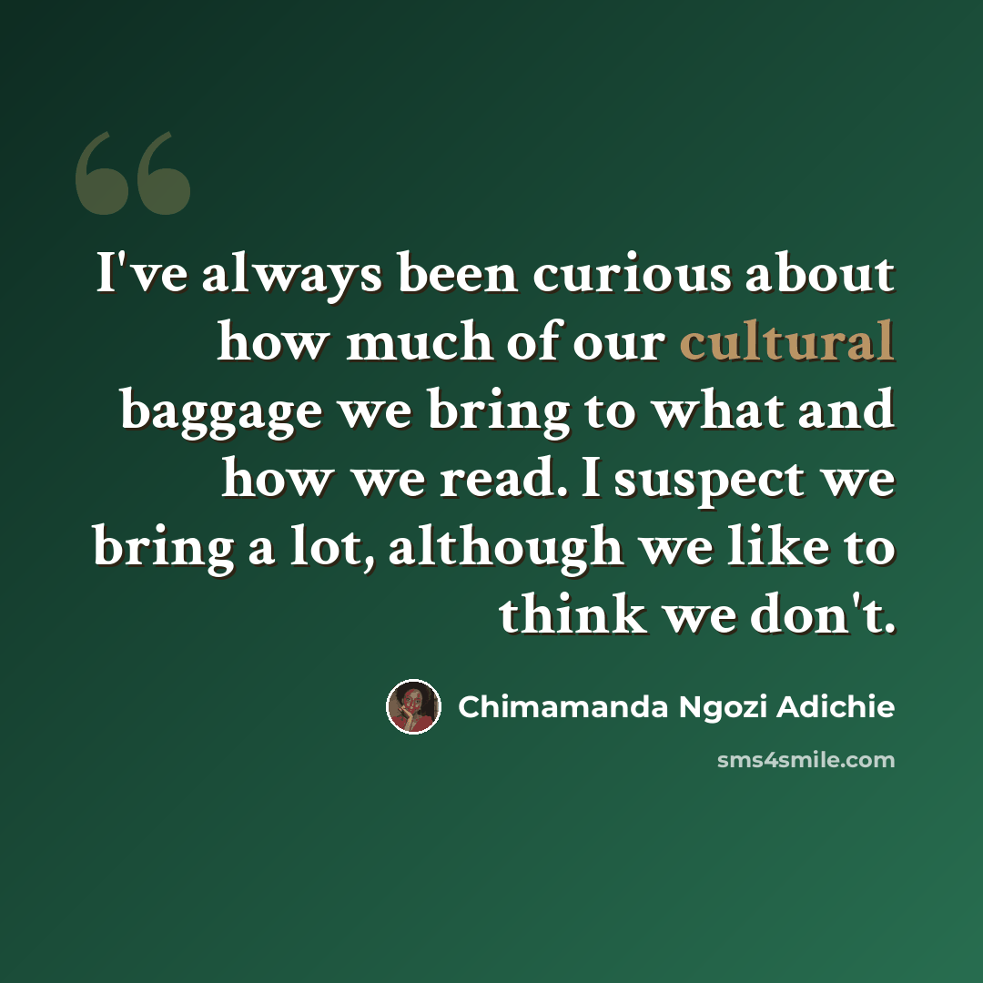 “I've always been curious about how much of our cultural baggage we bring to what and how we read. I suspect we bring a lot, although we like to think we don't.” quote by Chimamanda Ngozi Adichie