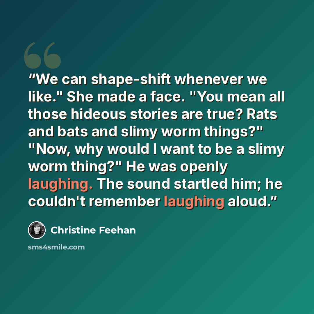 “We can shape-shift whenever we like." She made a face. "You mean all those hideous stories are true? Rats and bats and slimy worm things?" "Now, why would I want to be a slimy worm thing?" He was openly laughing. The sound startled him; he couldn't remember laughing aloud.” quote by Christine Feehan