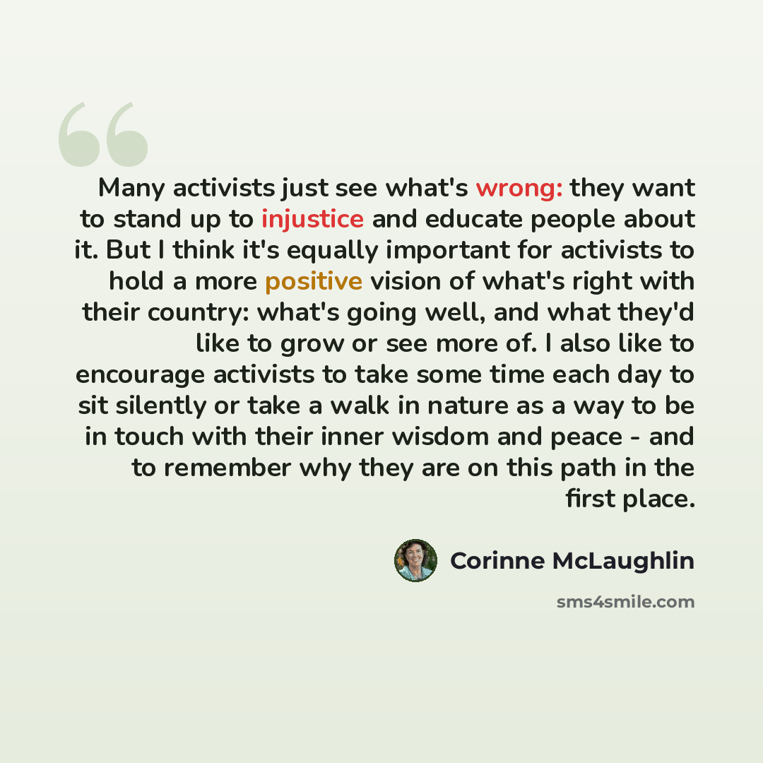 “Many activists just see what's wrong: they want to stand up to injustice and educate people about it. But I think it's equally important for activists to hold a more positive vision of what's right with their country: what's going well, and what they'd like to grow or see more of. I also like to…” quote by Corinne McLaughlin