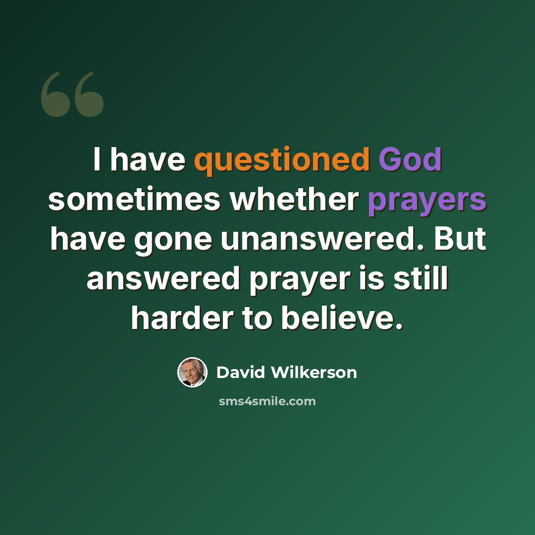 “I have questioned God sometimes whether prayers have gone unanswered. But answered prayer is still harder to believe.” quote by David Wilkerson
