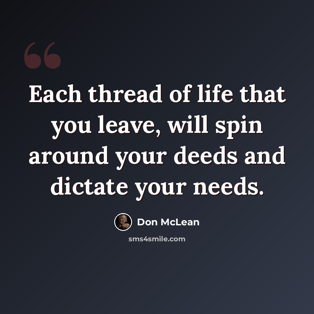 “Each thread of life that you leave, will spin around your deeds and dictate your needs.” quote by Don McLean