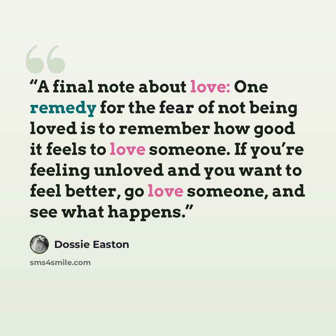 “A final note about love: One remedy for the fear of not being loved is to remember how good it feels to love someone. If you’re feeling unloved and you want to feel better, go love someone, and see what happens.” quote by Dossie Easton