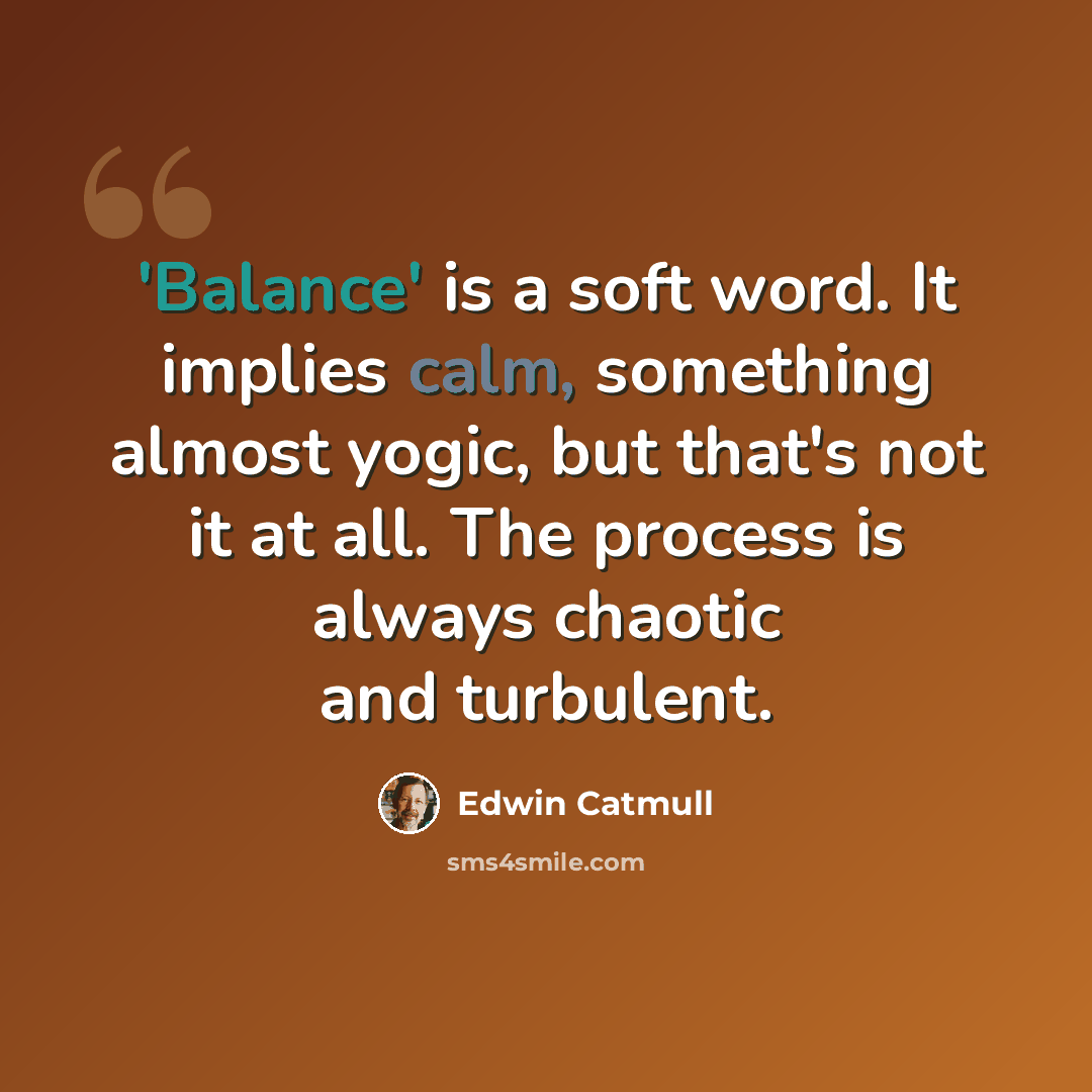 “'Balance' is a soft word. It implies calm, something almost yogic, but that's not it at all. The process is always chaotic and turbulent.” quote by Edwin Catmull