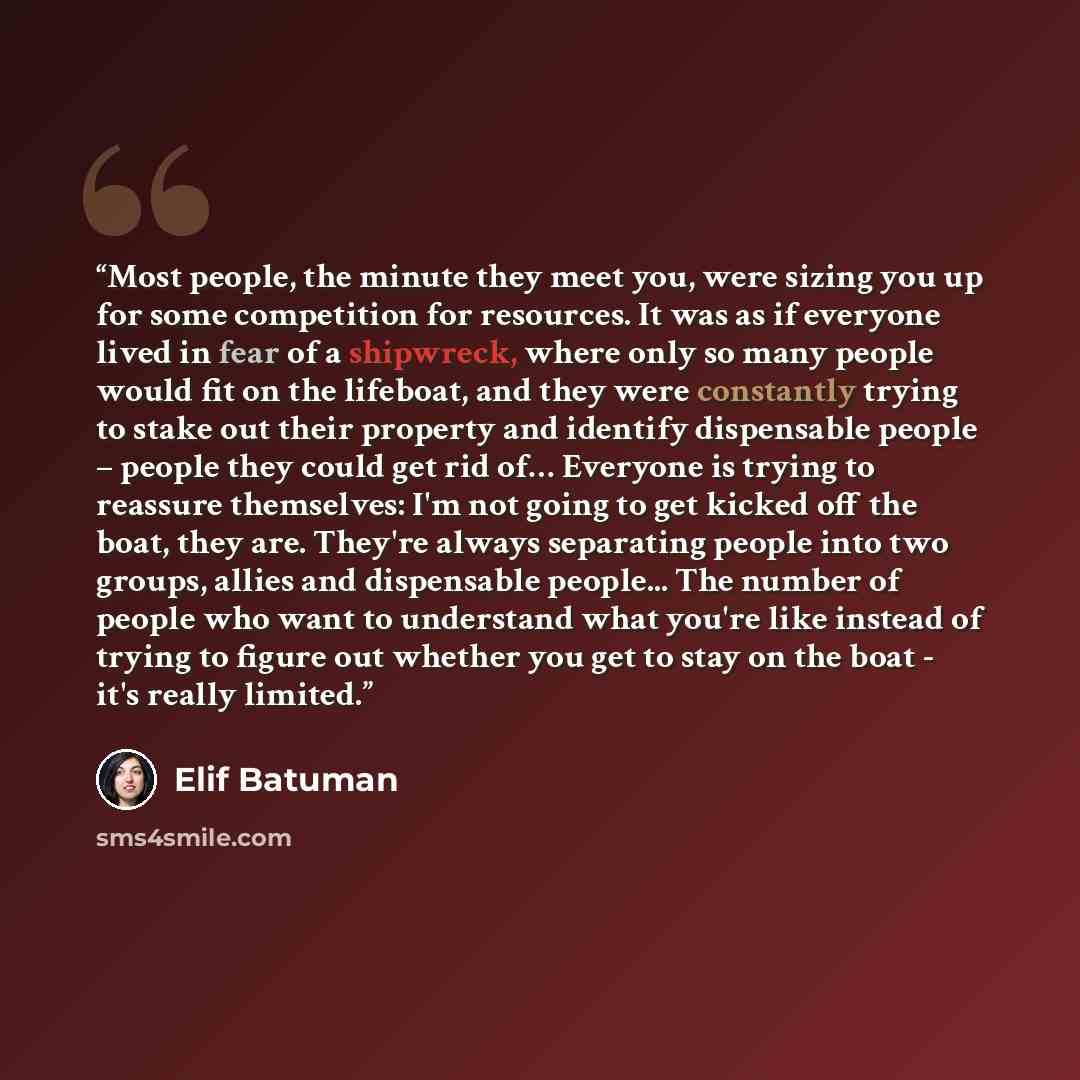 “Most people, the minute they meet you, were sizing you up for some competition for resources. It was as if everyone lived in fear of a shipwreck, where only so many people would fit on the lifeboat, and they were constantly trying to stake out their property and identify dispensable people –…” quote by Elif Batuman