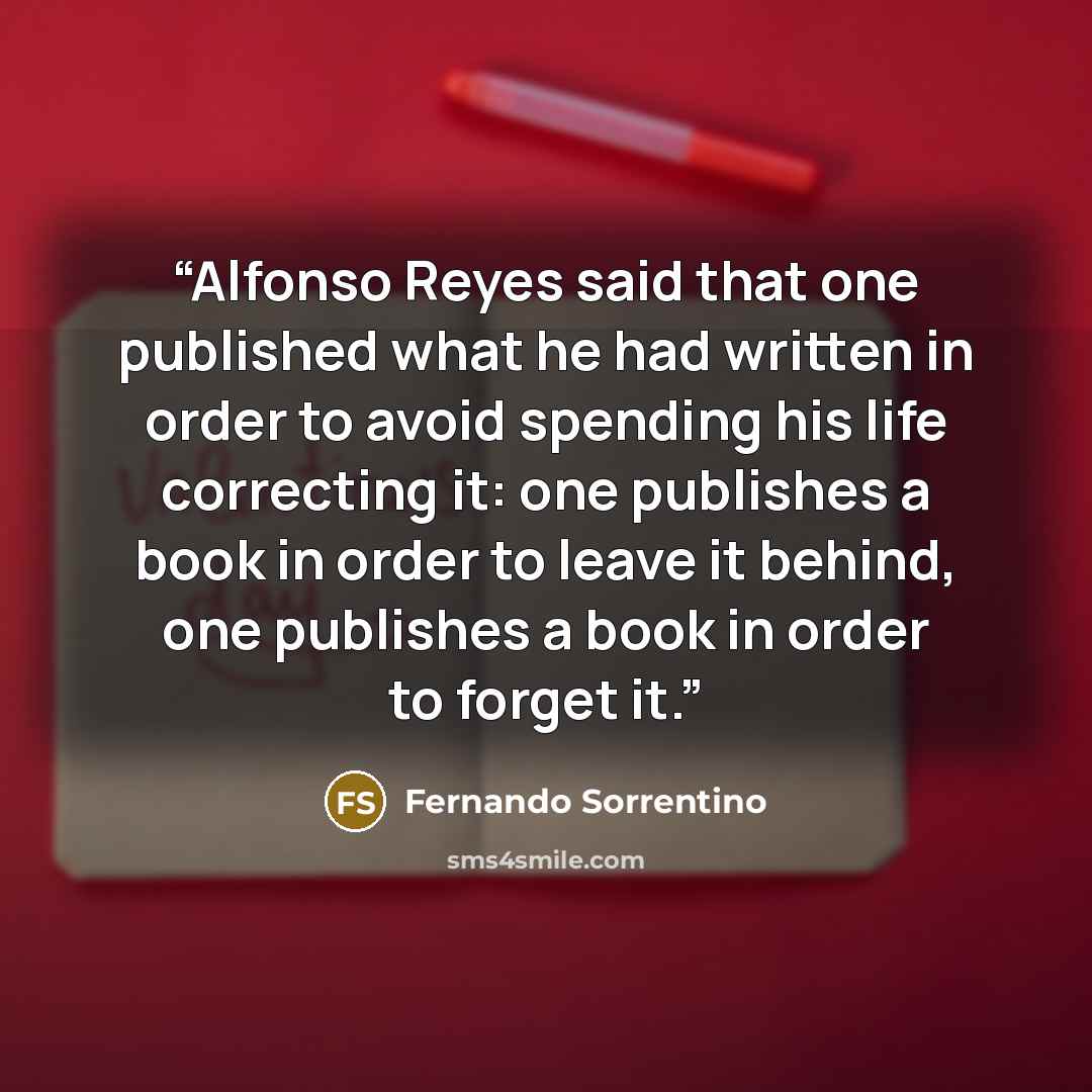 “Alfonso Reyes said that one published what he had written in order to avoid spending his life correcting it: one publishes a book in order to leave it behind, one publishes a book in order to forget it.” quote by Fernando Sorrentino