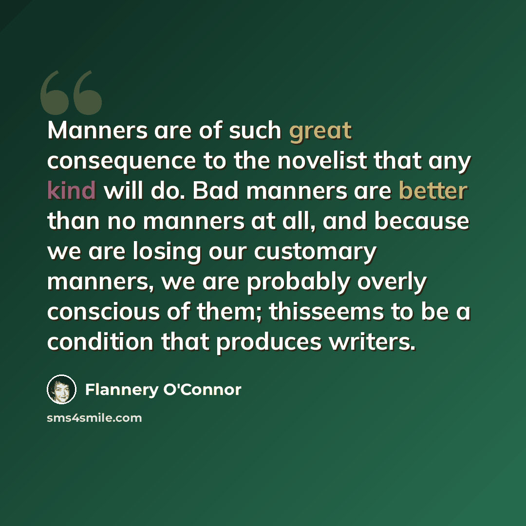 “Manners are of such great consequence to the novelist that any kind will do. Bad manners are better than no manners at all, and because we are losing our customary manners, we are probably overly conscious of them; thisseems to be a condition that produces writers.” quote by Flannery O'Connor
