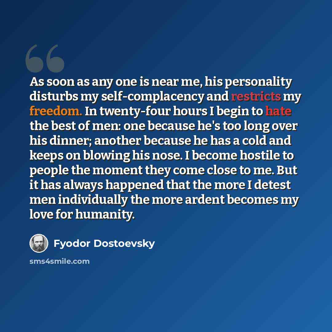 “As soon as any one is near me, his personality disturbs my self-complacency and restricts my freedom. In twenty-four hours I begin to hate the best of men: one because he's too long over his dinner; another because he has a cold and keeps on blowing his nose. I become hostile to people the moment…” quote by Fyodor Dostoevsky