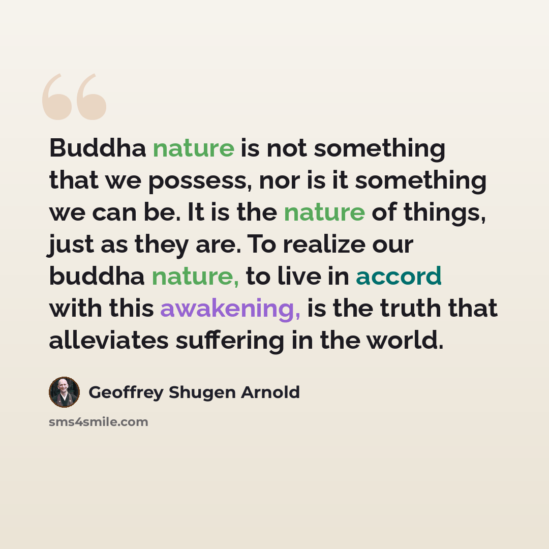 “Buddha nature is not something that we possess, nor is it something we can be. It is the nature of things, just as they are. To realize our buddha nature, to live in accord with this awakening, is the truth that alleviates suffering in the world.” quote by Geoffrey Shugen Arnold