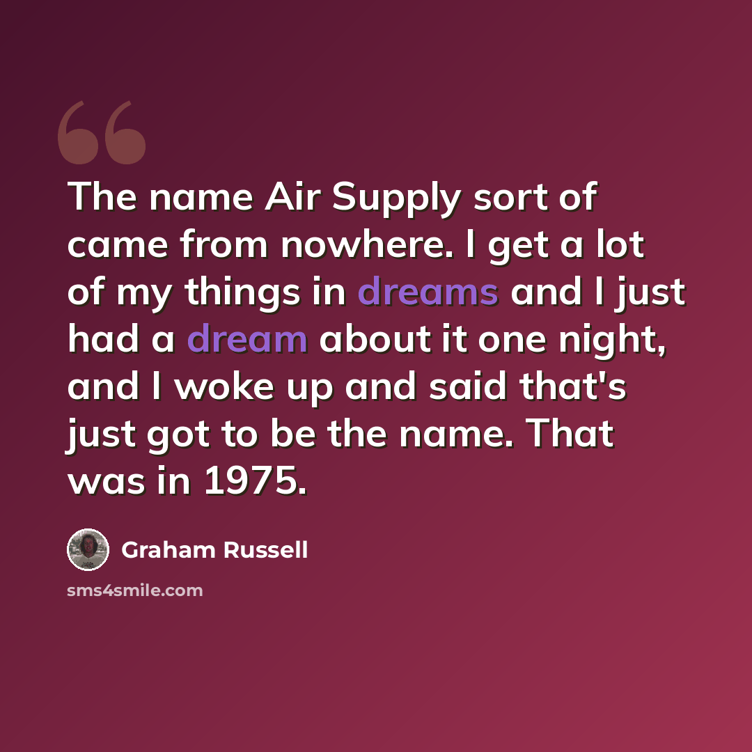 “The name Air Supply sort of came from nowhere. I get a lot of my things in dreams and I just had a dream about it one night, and I woke up and said that's just got to be the name. That was in 1975.” quote by Graham Russell