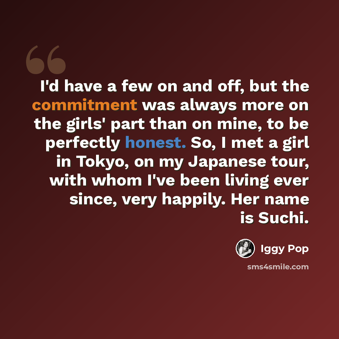 “I'd have a few on and off, but the commitment was always more on the girls' part than on mine, to be perfectly honest. So, I met a girl in Tokyo, on my Japanese tour, with whom I've been living ever since, very happily. Her name is Suchi.” quote by Iggy Pop