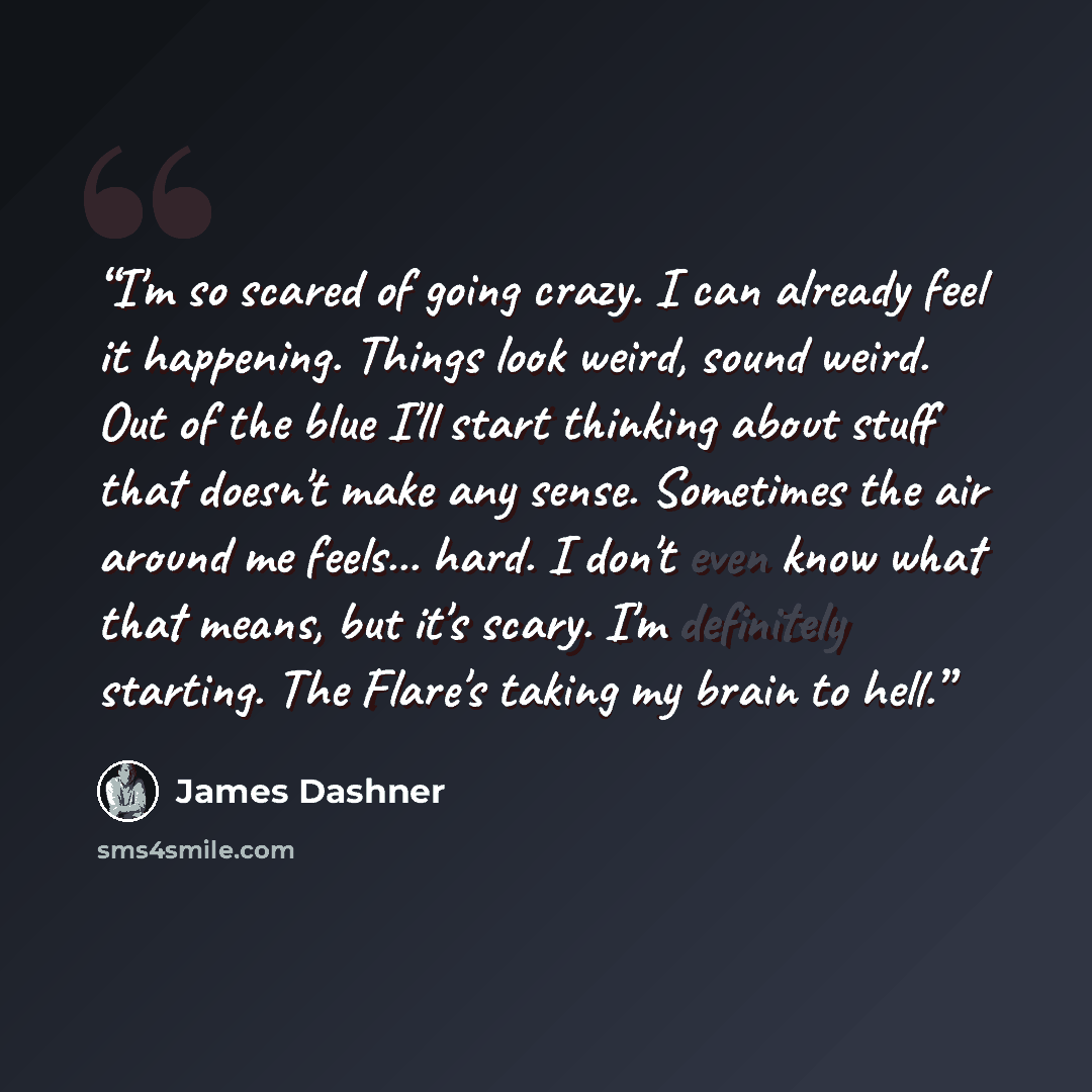 “I'm so scared of going crazy. I can already feel it happening. Things look weird, sound weird. Out of the blue I'll start thinking about stuff that doesn't make any sense. Sometimes the air around me feels... hard. I don't even know what that means, but it's scary. I'm definitely starting. The…” quote by James Dashner