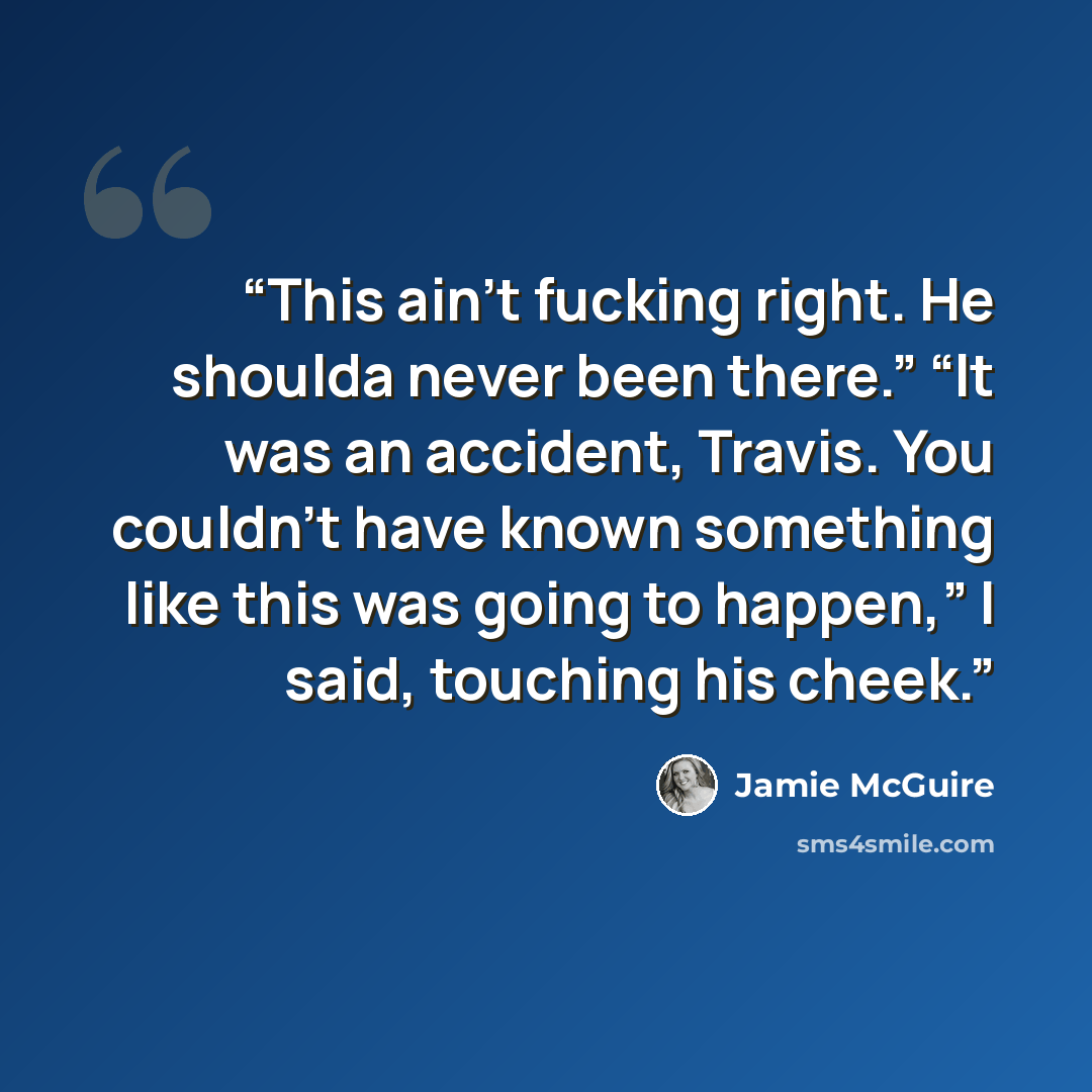 “This ain’t fucking right. He shoulda never been there.” “It was an accident, Travis. You couldn’t have known something like this was going to happen,” I said, touching his cheek.” quote by Jamie McGuire