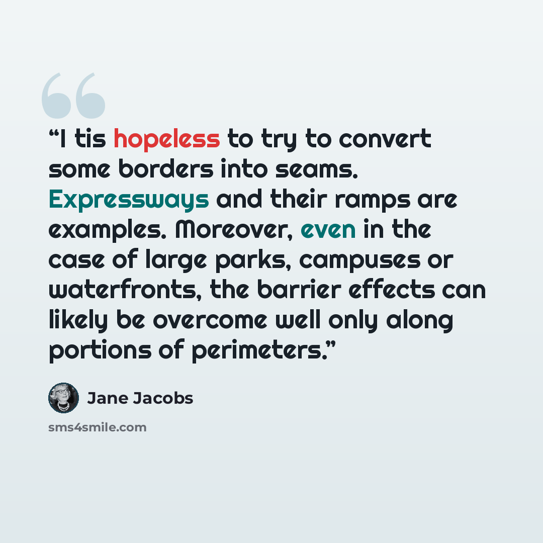 “I tis hopeless to try to convert some borders into seams. Expressways and their ramps are examples. Moreover, even in the case of large parks, campuses or waterfronts, the barrier effects can likely be overcome well only along portions of perimeters.” quote by Jane Jacobs