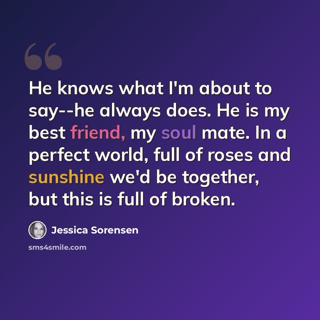 “He knows what I'm about to say--he always does. He is my best friend, my soul mate. In a perfect world, full of roses and sunshine we'd be together, but this is full of broken.” quote by Jessica Sorensen