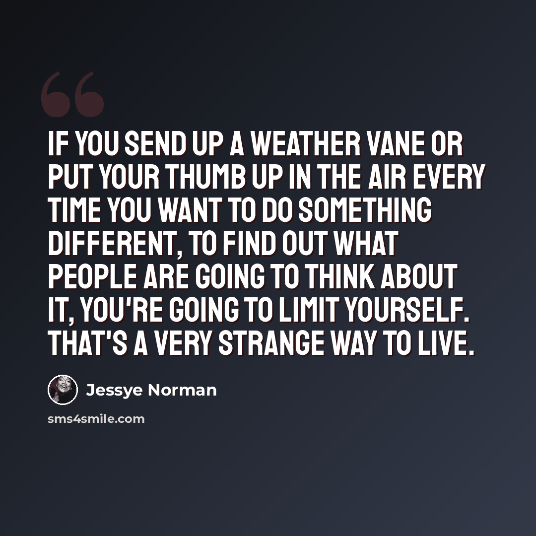 “If you send up a weather vane or put your thumb up in the air every time you want to do something different, to find out what people are going to think about it, you're going to limit yourself. That's a very strange way to live.” quote by Jessye Norman