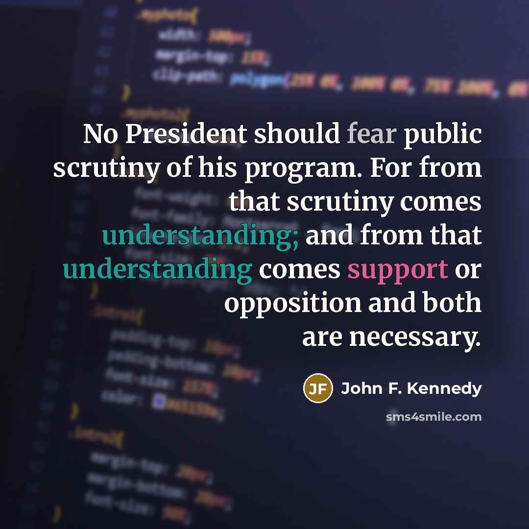 “No President should fear public scrutiny of his program. For from that scrutiny comes understanding; and from that understanding comes support or opposition and both are necessary.” quote by John F. Kennedy