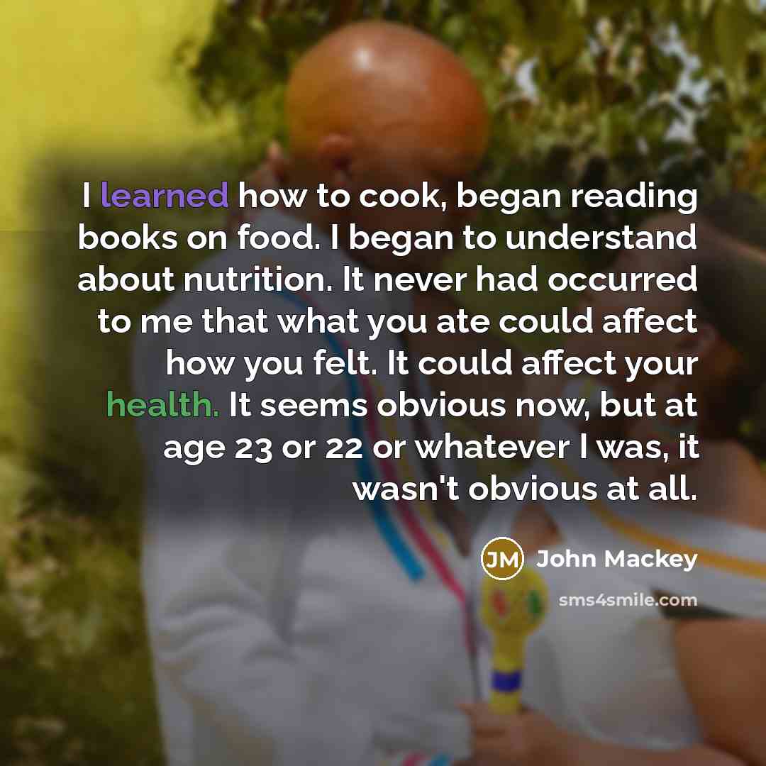 “I learned how to cook, began reading books on food. I began to understand about nutrition. It never had occurred to me that what you ate could affect how you felt. It could affect your health. It seems obvious now, but at age 23 or 22 or whatever I was, it wasn't obvious at all.” quote by John Mackey