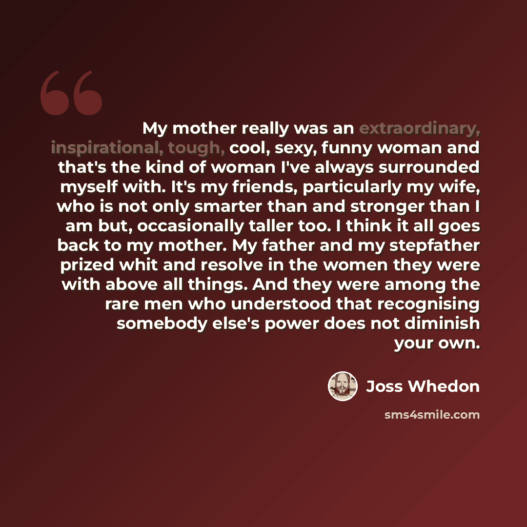 “My mother really was an extraordinary, inspirational, tough, cool, sexy, funny woman and that's the kind of woman I've always surrounded myself with. It's my friends, particularly my wife, who is not only smarter than and stronger than I am but, occasionally taller too. I think it all goes back to…” quote by Joss Whedon