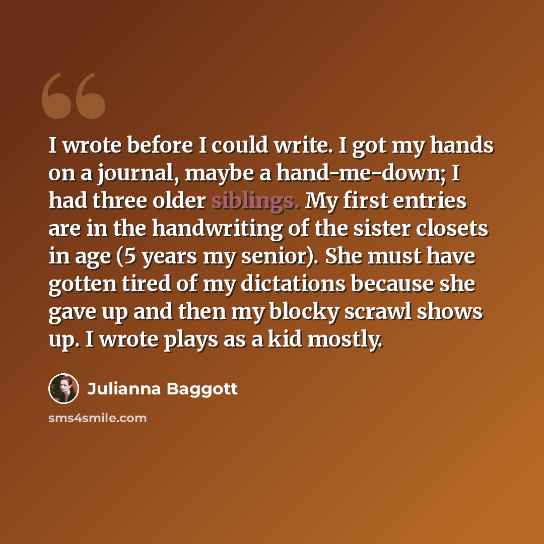 “I wrote before I could write. I got my hands on a journal, maybe a hand-me-down; I had three older siblings. My first entries are in the handwriting of the sister closets in age (5 years my senior). She must have gotten tired of my dictations because she gave up and then my blocky scrawl shows up…” quote by Julianna Baggott
