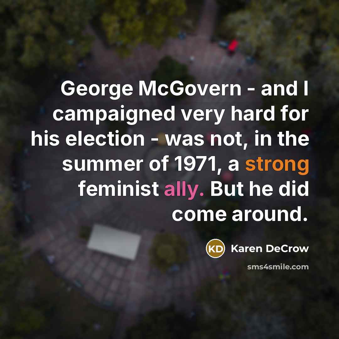 “George McGovern - and I campaigned very hard for his election - was not, in the summer of 1971, a strong feminist ally. But he did come around.” quote by Karen DeCrow