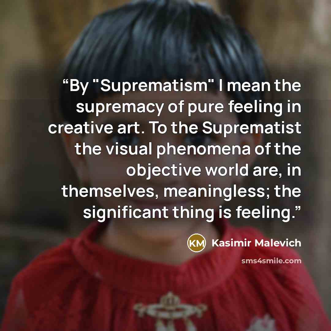 “By "Suprematism" I mean the supremacy of pure feeling in creative art. To the Suprematist the visual phenomena of the objective world are, in themselves, meaningless; the significant thing is feeling.” quote by Kasimir Malevich
