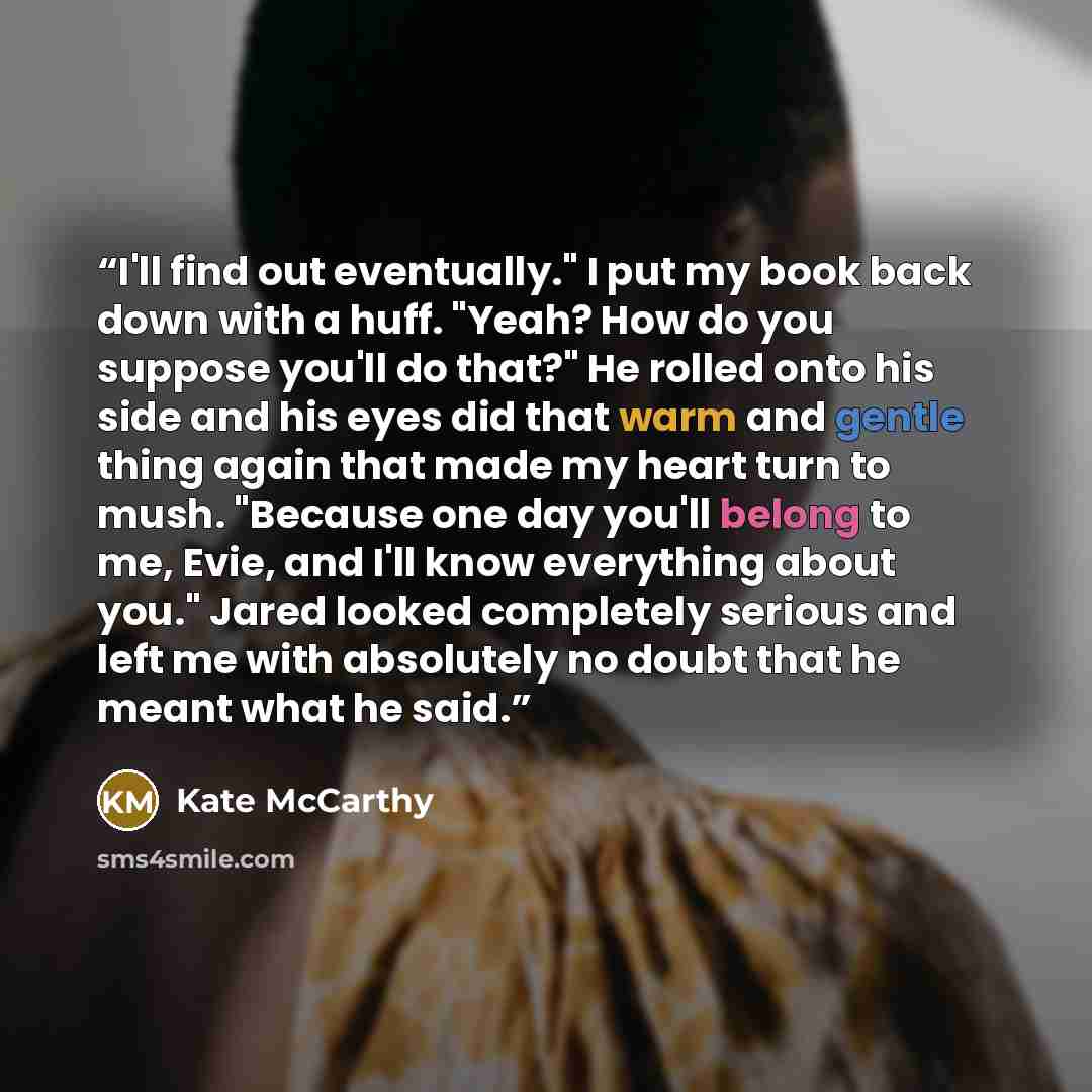 “I'll find out eventually." I put my book back down with a huff. "Yeah? How do you suppose you'll do that?" He rolled onto his side and his eyes did that warm and gentle thing again that made my heart turn to mush. "Because one day you'll belong to me, Evie, and I'll know everything about you."…” quote by Kate McCarthy