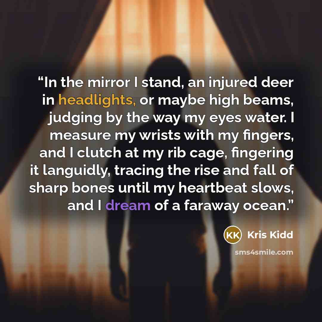 “In the mirror I stand, an injured deer in headlights, or maybe high beams, judging by the way my eyes water. I measure my wrists with my fingers, and I clutch at my rib cage, fingering it languidly, tracing the rise and fall of sharp bones until my heartbeat slows, and I dream of a faraway ocean.” quote by Kris Kidd