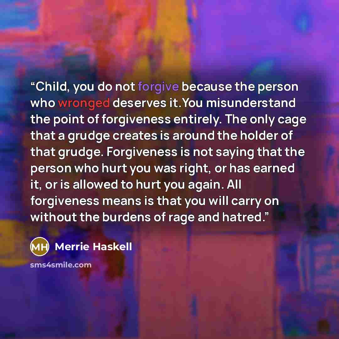 “Child, you do not forgive because the person who wronged deserves it.You misunderstand the point of forgiveness entirely. The only cage that a grudge creates is around the holder of that grudge. Forgiveness is not saying that the person who hurt you was right, or has earned it, or is allowed to…” quote by Merrie Haskell